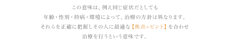 この意味は、例え同じ症状だとしても年齢・性別・持病・環境によって、治療の方針は異なります。それらを正確に把握しその人に最適な【焦点=ピント】を合わせ治療を行うという意味です。